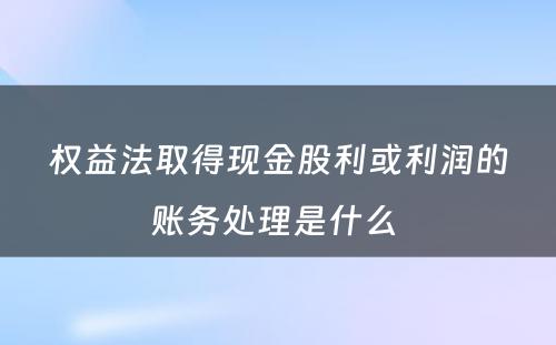 权益法取得现金股利或利润的账务处理是什么 