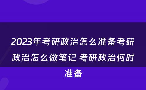 2023年考研政治怎么准备考研政治怎么做笔记 考研政治何时准备