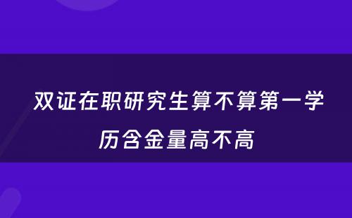  双证在职研究生算不算第一学历含金量高不高