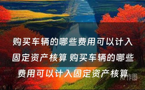 购买车辆的哪些费用可以计入固定资产核算 购买车辆的哪些费用可以计入固定资产核算