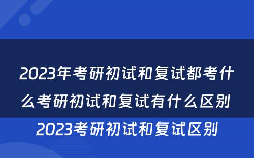 2023年考研初试和复试都考什么考研初试和复试有什么区别 2023考研初试和复试区别