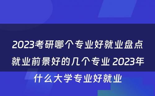 2023考研哪个专业好就业盘点就业前景好的几个专业 2023年什么大学专业好就业