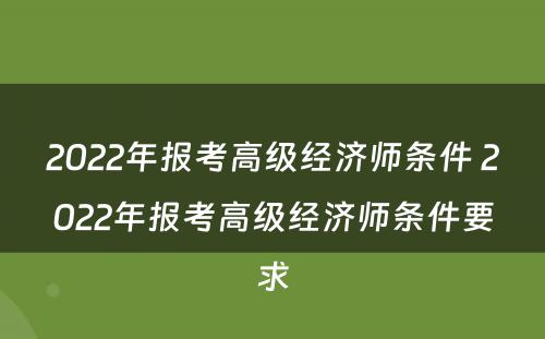 2022年报考高级经济师条件 2022年报考高级经济师条件要求