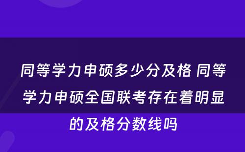 同等学力申硕多少分及格 同等学力申硕全国联考存在着明显的及格分数线吗