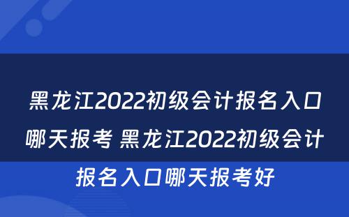 黑龙江2022初级会计报名入口哪天报考 黑龙江2022初级会计报名入口哪天报考好
