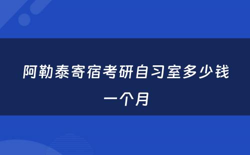 阿勒泰寄宿考研自习室多少钱一个月