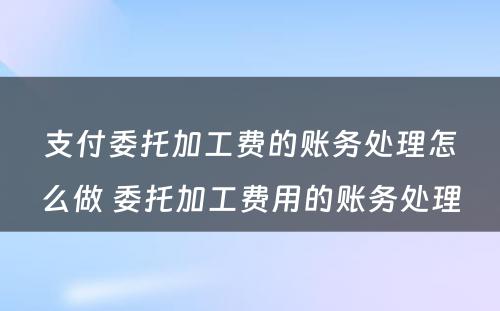 支付委托加工费的账务处理怎么做 委托加工费用的账务处理