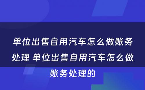 单位出售自用汽车怎么做账务处理 单位出售自用汽车怎么做账务处理的