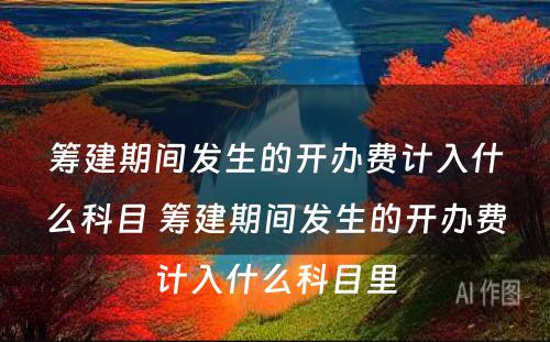 筹建期间发生的开办费计入什么科目 筹建期间发生的开办费计入什么科目里