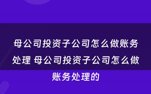 母公司投资子公司怎么做账务处理 母公司投资子公司怎么做账务处理的