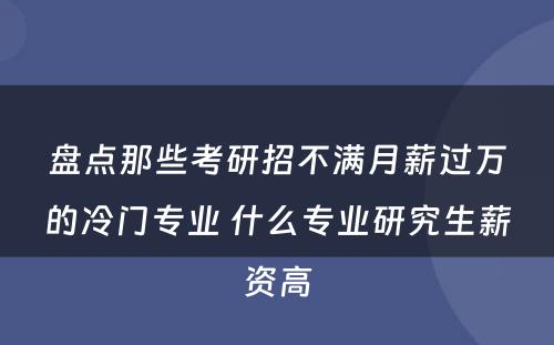 盘点那些考研招不满月薪过万的冷门专业 什么专业研究生薪资高