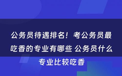 公务员待遇排名！考公务员最吃香的专业有哪些 公务员什么专业比较吃香