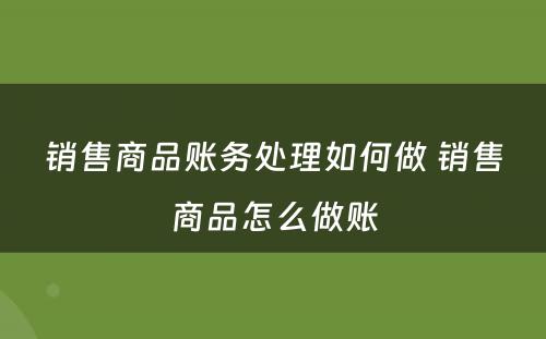 销售商品账务处理如何做 销售商品怎么做账