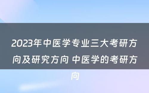 2023年中医学专业三大考研方向及研究方向 中医学的考研方向