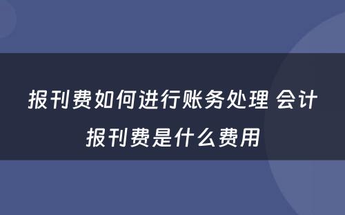 报刊费如何进行账务处理 会计报刊费是什么费用