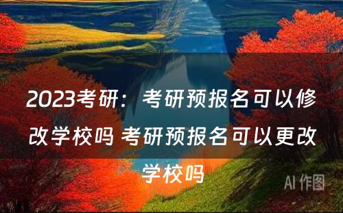 2023考研：考研预报名可以修改学校吗 考研预报名可以更改学校吗