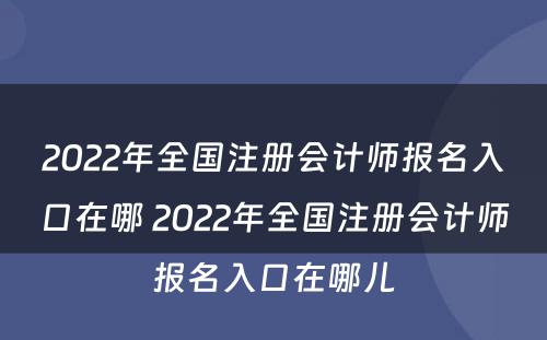2022年全国注册会计师报名入口在哪 2022年全国注册会计师报名入口在哪儿