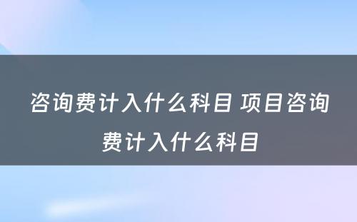 咨询费计入什么科目 项目咨询费计入什么科目