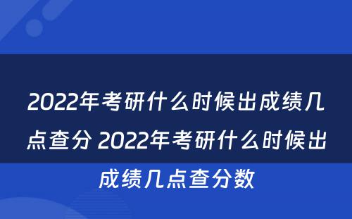 2022年考研什么时候出成绩几点查分 2022年考研什么时候出成绩几点查分数