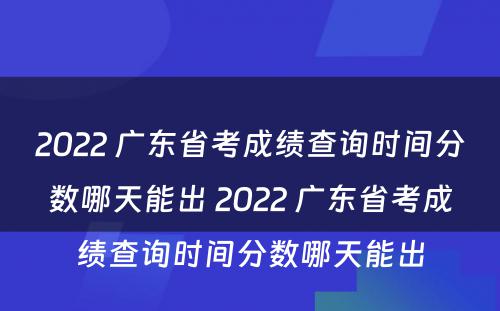 2022 广东省考成绩查询时间分数哪天能出 2022 广东省考成绩查询时间分数哪天能出