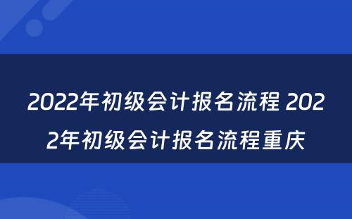 2022年初级会计报名流程 2022年初级会计报名流程重庆