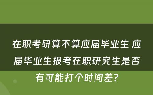 在职考研算不算应届毕业生 应届毕业生报考在职研究生是否有可能打个时间差？