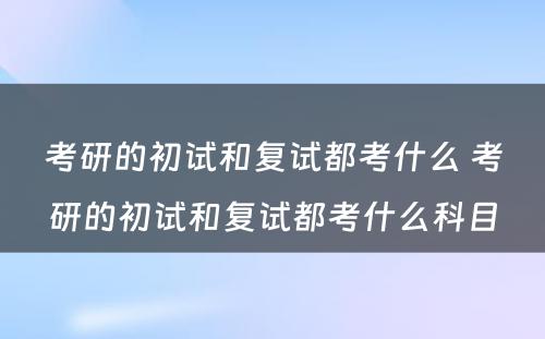 考研的初试和复试都考什么 考研的初试和复试都考什么科目