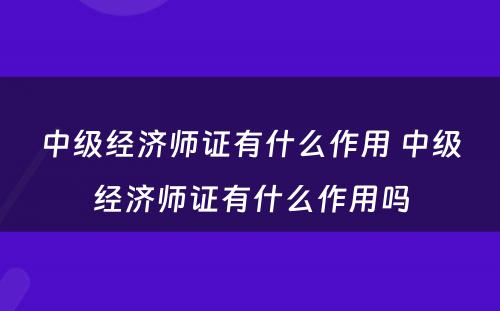 中级经济师证有什么作用 中级经济师证有什么作用吗