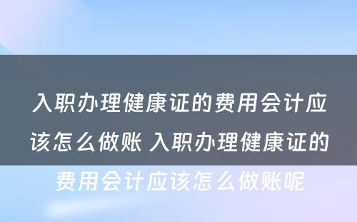 入职办理健康证的费用会计应该怎么做账 入职办理健康证的费用会计应该怎么做账呢