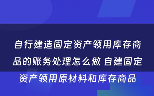 自行建造固定资产领用库存商品的账务处理怎么做 自建固定资产领用原材料和库存商品