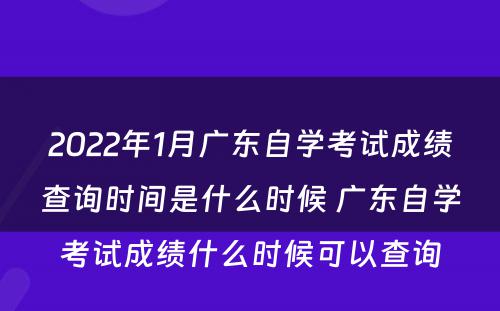 2022年1月广东自学考试成绩查询时间是什么时候 广东自学考试成绩什么时候可以查询