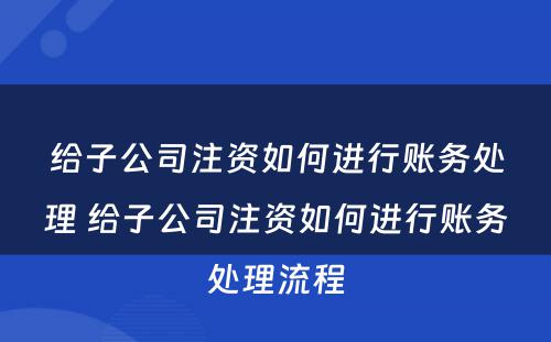 给子公司注资如何进行账务处理 给子公司注资如何进行账务处理流程