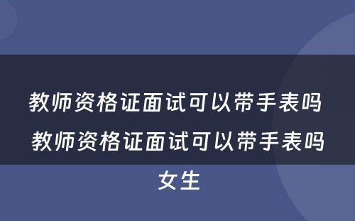 教师资格证面试可以带手表吗 教师资格证面试可以带手表吗女生