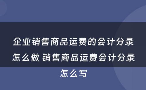 企业销售商品运费的会计分录怎么做 销售商品运费会计分录怎么写