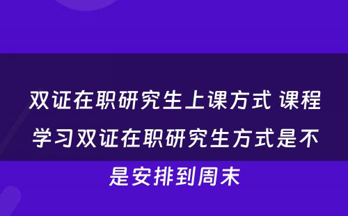 双证在职研究生上课方式 课程学习双证在职研究生方式是不是安排到周末