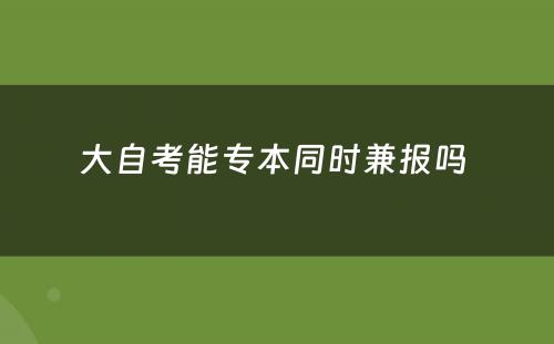 大自考能专本同时兼报吗 