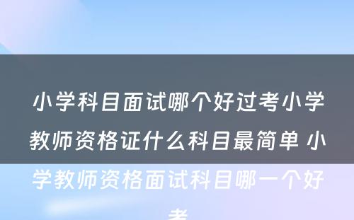 小学科目面试哪个好过考小学教师资格证什么科目最简单 小学教师资格面试科目哪一个好考