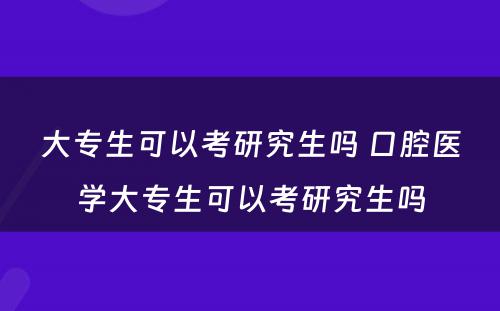 大专生可以考研究生吗 口腔医学大专生可以考研究生吗