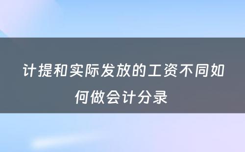 计提和实际发放的工资不同如何做会计分录 