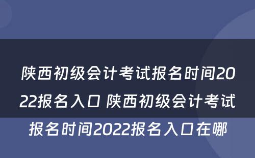 陕西初级会计考试报名时间2022报名入口 陕西初级会计考试报名时间2022报名入口在哪