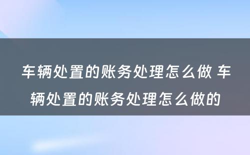 车辆处置的账务处理怎么做 车辆处置的账务处理怎么做的