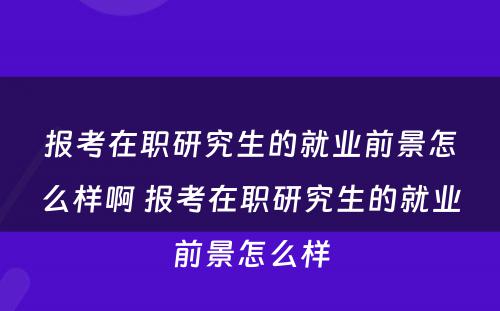 报考在职研究生的就业前景怎么样啊 报考在职研究生的就业前景怎么样