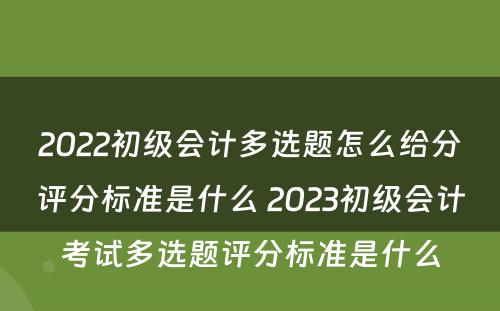 2022初级会计多选题怎么给分评分标准是什么 2023初级会计考试多选题评分标准是什么