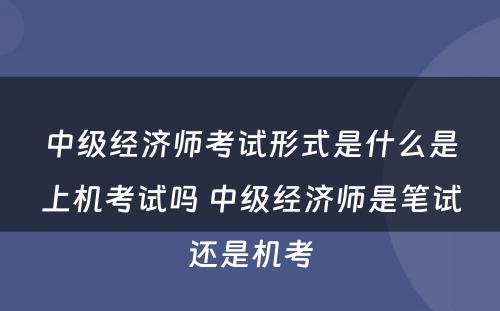 中级经济师考试形式是什么是上机考试吗 中级经济师是笔试还是机考