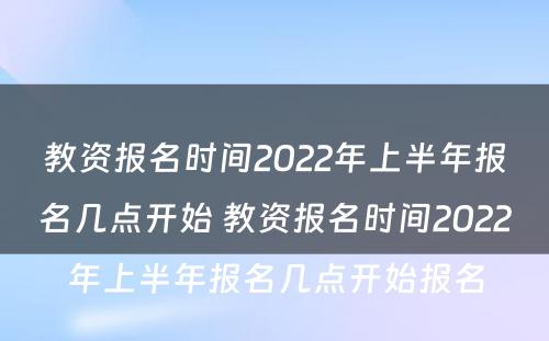 教资报名时间2022年上半年报名几点开始 教资报名时间2022年上半年报名几点开始报名