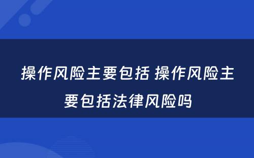 操作风险主要包括 操作风险主要包括法律风险吗