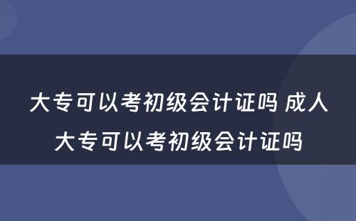 大专可以考初级会计证吗 成人大专可以考初级会计证吗