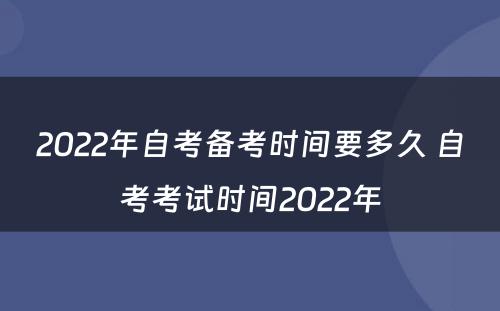 2022年自考备考时间要多久 自考考试时间2022年