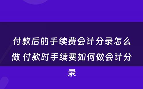 付款后的手续费会计分录怎么做 付款时手续费如何做会计分录