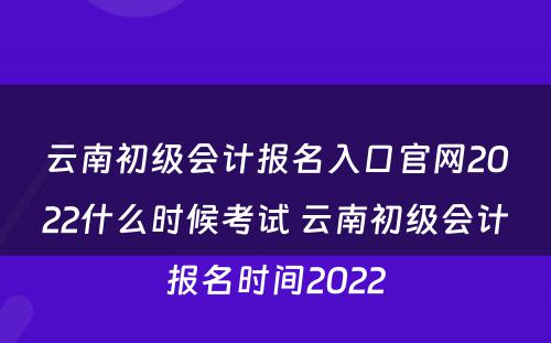 云南初级会计报名入口官网2022什么时候考试 云南初级会计报名时间2022